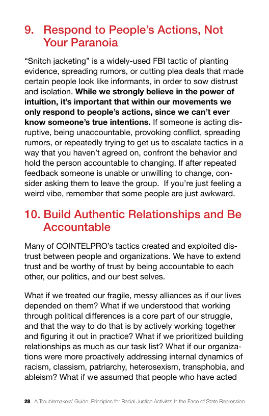 9. Respond to People’s Actions, Not Your Paranoia  “Snitch jacketing” is a widely-used FBI tactic of planting evidence, spreading rumors, or cutting plea deals that made certain people look like informants, in order to sow distrust and isolation. While we strongly believe in the power of intuition, it’s important that within our movements we only respond to people’s actions, since we can’t ever know someone’s true intentions. If someone is acting dis- ruptive, being unaccountable, provoking conflict, spreading rumors, or repeatedly trying to get us to escalate tactics in a way that you haven’t agreed on, confront the behavior and hold the person accountable to changing. If after repeated feedback someone is unable or unwilling to change, con- sider asking them to leave the group. If you’re just feeling a weird vibe, remember that some people are just awkward.  10. Build Authentic Relationships and Be Accountable  Many of COINTELPRO’s tactics created and exploited dis- trust between people and organizations. We have to extend trust and be worthy of trust by being accountable to each other, our politics, and our best selves.  What if we treated our fragile, messy alliances as if our lives depended on them? What if we understood that working through political differences is a core part of our struggle, and that the way to do that is by actively working together and figuring it out in practice? What if we prioritized building relationships as much as our task list? What if our organiza- tions were more proactively addressing internal dynamics of racism, classism, patriarchy, heterosexism, transphobia, and ableism? What if we assumed that people who have acted  28 AToubkma  icl: Prnciles for Facal sta Actsis h tha Faca of Sata Fegres:  